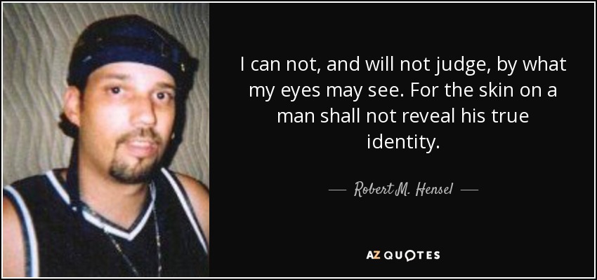 I can not, and will not judge, by what my eyes may see. For the skin on a man shall not reveal his true identity. - Robert M. Hensel