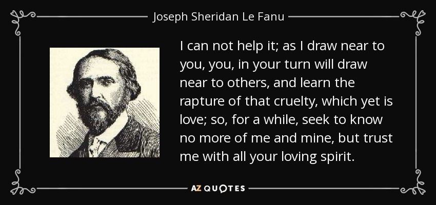 I can not help it; as I draw near to you, you, in your turn will draw near to others, and learn the rapture of that cruelty, which yet is love; so, for a while, seek to know no more of me and mine, but trust me with all your loving spirit. - Joseph Sheridan Le Fanu