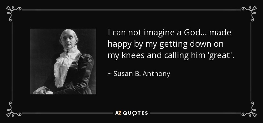 I can not imagine a God ... made happy by my getting down on my knees and calling him 'great'. - Susan B. Anthony