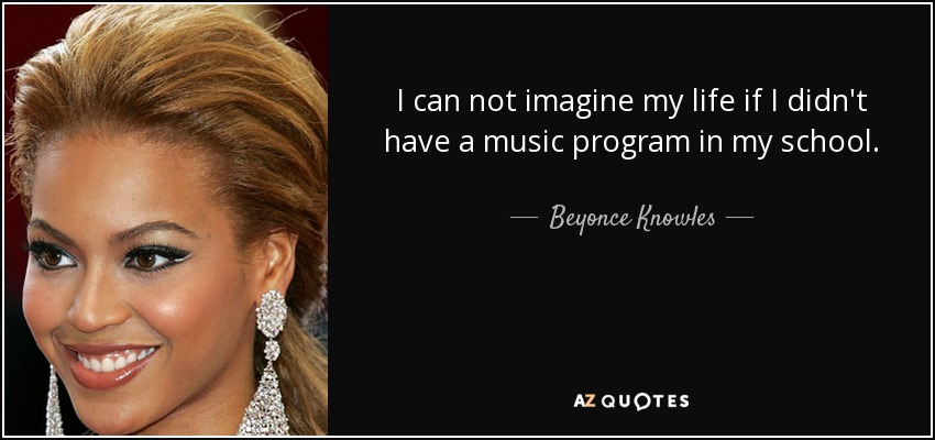 I can not imagine my life if I didn't have a music program in my school. - Beyonce Knowles