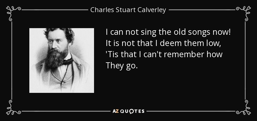 I can not sing the old songs now! It is not that I deem them low, 'Tis that I can't remember how They go. - Charles Stuart Calverley