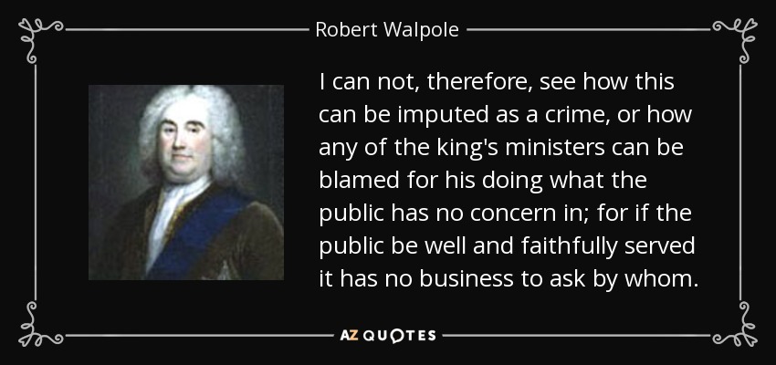 I can not, therefore, see how this can be imputed as a crime, or how any of the king's ministers can be blamed for his doing what the public has no concern in; for if the public be well and faithfully served it has no business to ask by whom. - Robert Walpole
