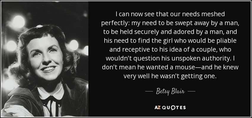 I can now see that our needs meshed perfectly: my need to be swept away by a man, to be held securely and adored by a man, and his need to find the girl who would be pliable and receptive to his idea of a couple, who wouldn't question his unspoken authority. I don't mean he wanted a mouse—and he knew very well he wasn't getting one. - Betsy Blair