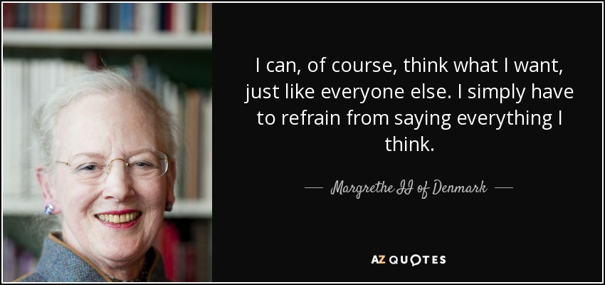 I can, of course, think what I want, just like everyone else. I simply have to refrain from saying everything I think. - Margrethe II of Denmark