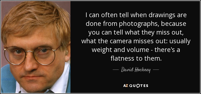 I can often tell when drawings are done from photographs, because you can tell what they miss out, what the camera misses out: usually weight and volume - there's a flatness to them. - David Hockney