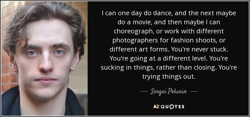 I can one day do dance, and the next maybe do a movie, and then maybe I can choreograph, or work with different photographers for fashion shoots, or different art forms. You're never stuck. You're going at a different level. You're sucking in things, rather than closing. You're trying things out. - Sergei Polunin