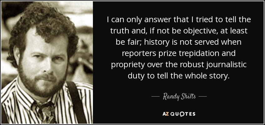 I can only answer that I tried to tell the truth and, if not be objective, at least be fair; history is not served when reporters prize trepidation and propriety over the robust journalistic duty to tell the whole story. - Randy Shilts