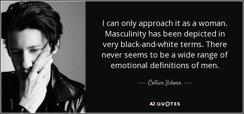 I can only approach it as a woman. Masculinity has been depicted in very black-and-white terms. There never seems to be a wide range of emotional definitions of men. - Collier Schorr