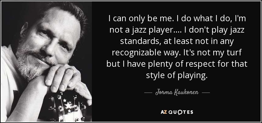 I can only be me. I do what I do, I'm not a jazz player. ... I don't play jazz standards, at least not in any recognizable way. It's not my turf but I have plenty of respect for that style of playing. - Jorma Kaukonen