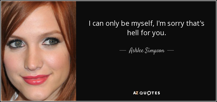 I can only be myself, I'm sorry that's hell for you. - Ashlee Simpson
