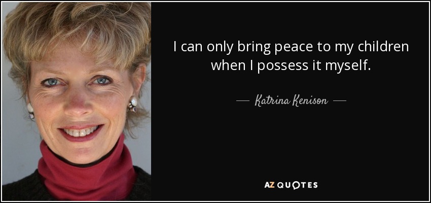 I can only bring peace to my children when I possess it myself. - Katrina Kenison
