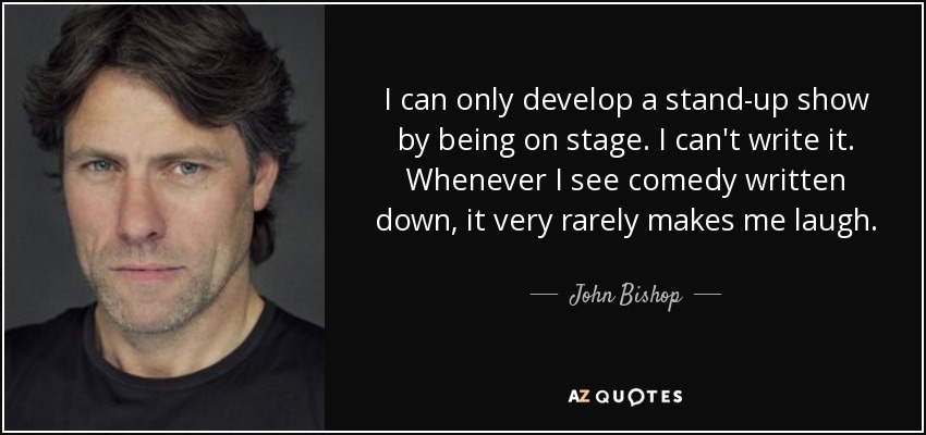 I can only develop a stand-up show by being on stage. I can't write it. Whenever I see comedy written down, it very rarely makes me laugh. - John Bishop