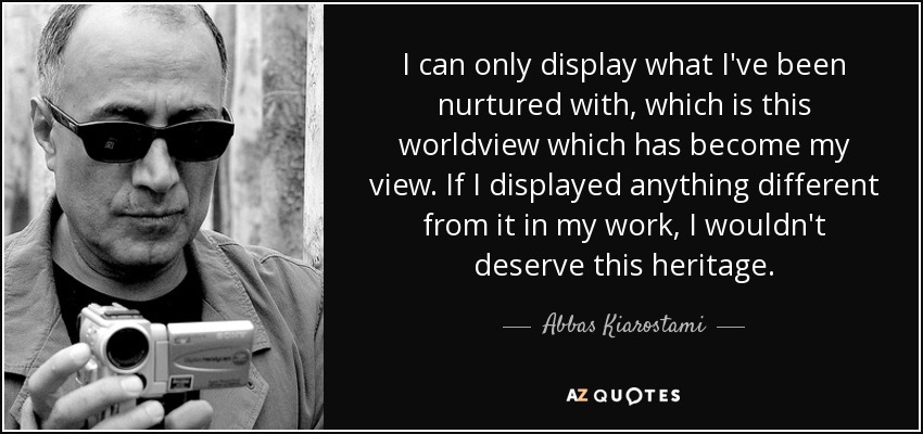 I can only display what I've been nurtured with, which is this worldview which has become my view. If I displayed anything different from it in my work, I wouldn't deserve this heritage. - Abbas Kiarostami