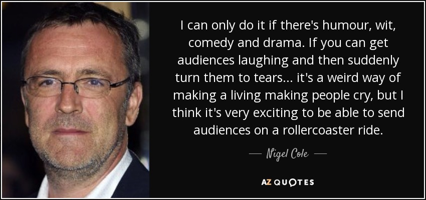 I can only do it if there's humour, wit, comedy and drama. If you can get audiences laughing and then suddenly turn them to tears... it's a weird way of making a living making people cry, but I think it's very exciting to be able to send audiences on a rollercoaster ride. - Nigel Cole