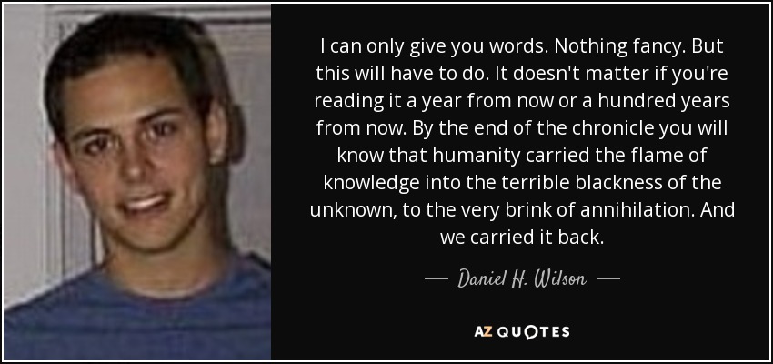 I can only give you words. Nothing fancy. But this will have to do. It doesn't matter if you're reading it a year from now or a hundred years from now. By the end of the chronicle you will know that humanity carried the flame of knowledge into the terrible blackness of the unknown, to the very brink of annihilation. And we carried it back. - Daniel H. Wilson