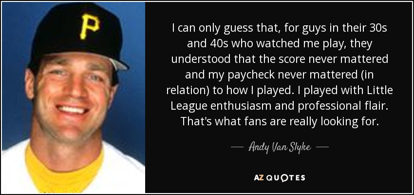 I can only guess that, for guys in their 30s and 40s who watched me play, they understood that the score never mattered and my paycheck never mattered (in relation) to how I played. I played with Little League enthusiasm and professional flair. That's what fans are really looking for. - Andy Van Slyke
