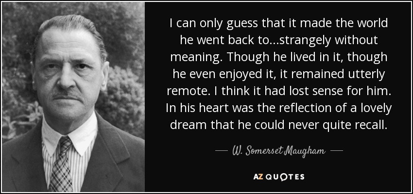 I can only guess that it made the world he went back to...strangely without meaning. Though he lived in it, though he even enjoyed it, it remained utterly remote. I think it had lost sense for him. In his heart was the reflection of a lovely dream that he could never quite recall. - W. Somerset Maugham