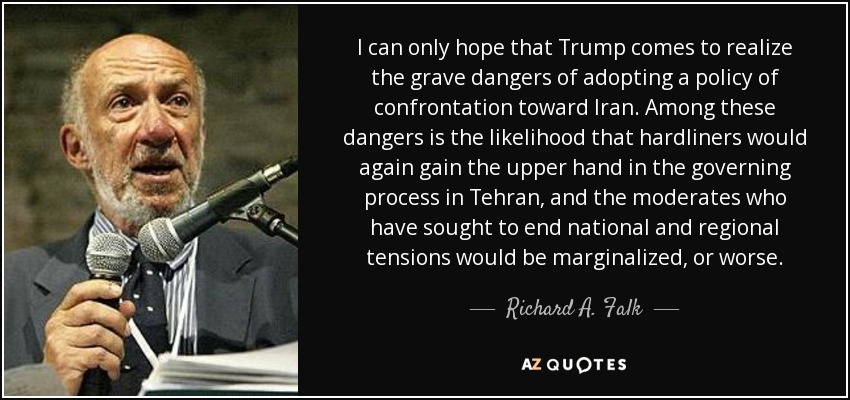 I can only hope that Trump comes to realize the grave dangers of adopting a policy of confrontation toward Iran. Among these dangers is the likelihood that hardliners would again gain the upper hand in the governing process in Tehran, and the moderates who have sought to end national and regional tensions would be marginalized, or worse. - Richard A. Falk