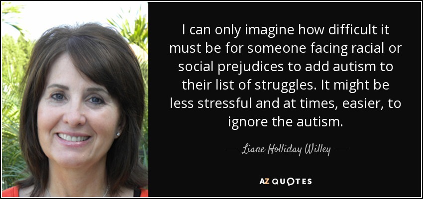 I can only imagine how difficult it must be for someone facing racial or social prejudices to add autism to their list of struggles. It might be less stressful and at times, easier, to ignore the autism. - Liane Holliday Willey