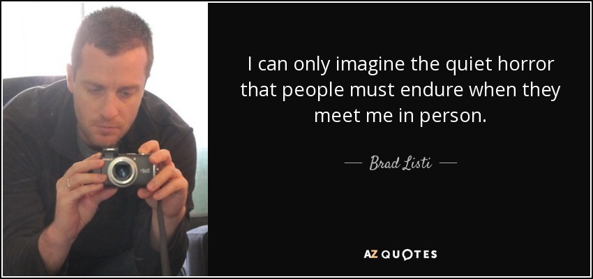 I can only imagine the quiet horror that people must endure when they meet me in person. - Brad Listi
