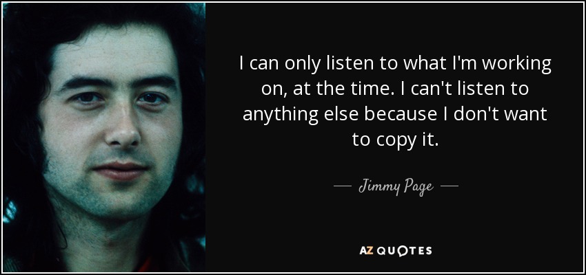 I can only listen to what I'm working on, at the time. I can't listen to anything else because I don't want to copy it. - Jimmy Page