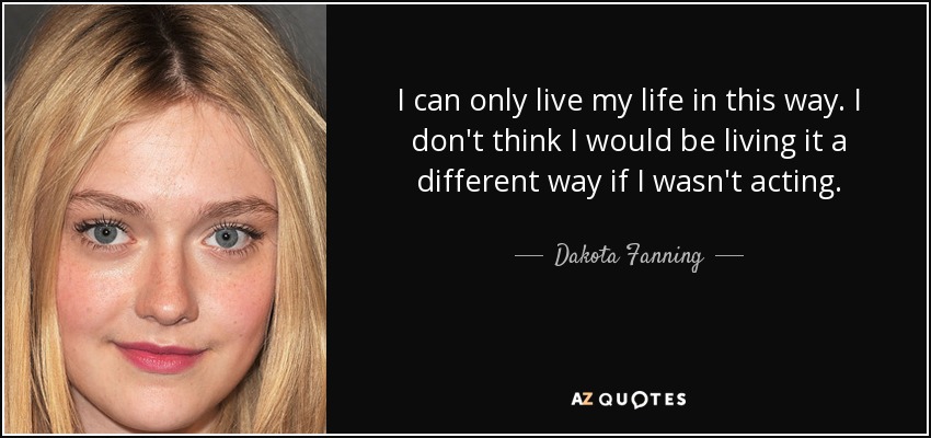 I can only live my life in this way. I don't think I would be living it a different way if I wasn't acting. - Dakota Fanning