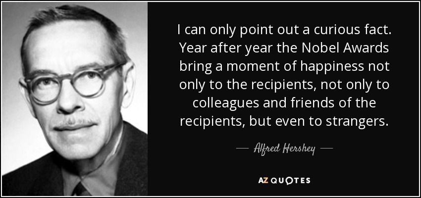 I can only point out a curious fact. Year after year the Nobel Awards bring a moment of happiness not only to the recipients, not only to colleagues and friends of the recipients, but even to strangers. - Alfred Hershey