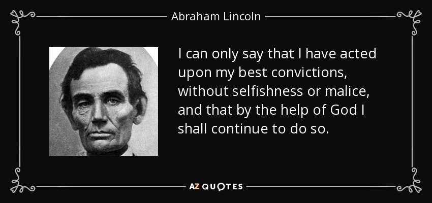 I can only say that I have acted upon my best convictions, without selfishness or malice, and that by the help of God I shall continue to do so. - Abraham Lincoln