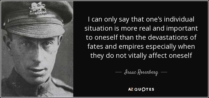 I can only say that one's individual situation is more real and important to oneself than the devastations of fates and empires especially when they do not vitally affect oneself - Isaac Rosenberg