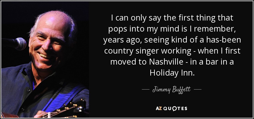 I can only say the first thing that pops into my mind is I remember, years ago, seeing kind of a has-been country singer working - when I first moved to Nashville - in a bar in a Holiday Inn. - Jimmy Buffett