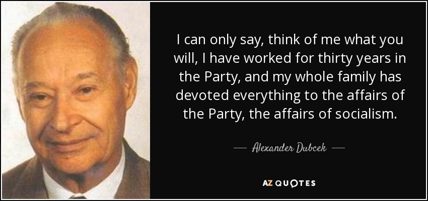 I can only say, think of me what you will, I have worked for thirty years in the Party, and my whole family has devoted everything to the affairs of the Party, the affairs of socialism. - Alexander Dubcek