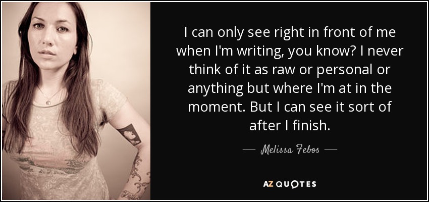 I can only see right in front of me when I'm writing, you know? I never think of it as raw or personal or anything but where I'm at in the moment. But I can see it sort of after I finish. - Melissa Febos