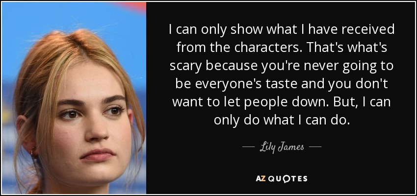 I can only show what I have received from the characters. That's what's scary because you're never going to be everyone's taste and you don't want to let people down. But, I can only do what I can do. - Lily James