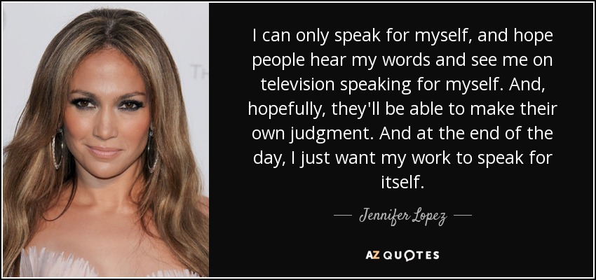 I can only speak for myself, and hope people hear my words and see me on television speaking for myself. And, hopefully, they'll be able to make their own judgment. And at the end of the day, I just want my work to speak for itself. - Jennifer Lopez