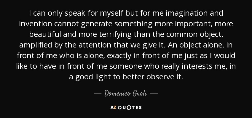 I can only speak for myself but for me imagination and invention cannot generate something more important, more beautiful and more terrifying than the common object, amplified by the attention that we give it. An object alone, in front of me who is alone, exactly in front of me just as I would like to have in front of me someone who really interests me, in a good light to better observe it. - Domenico Gnoli