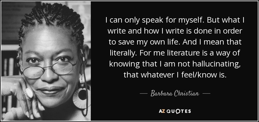 I can only speak for myself. But what I write and how I write is done in order to save my own life. And I mean that literally. For me literature is a way of knowing that I am not hallucinating, that whatever I feel/know is. - Barbara Christian