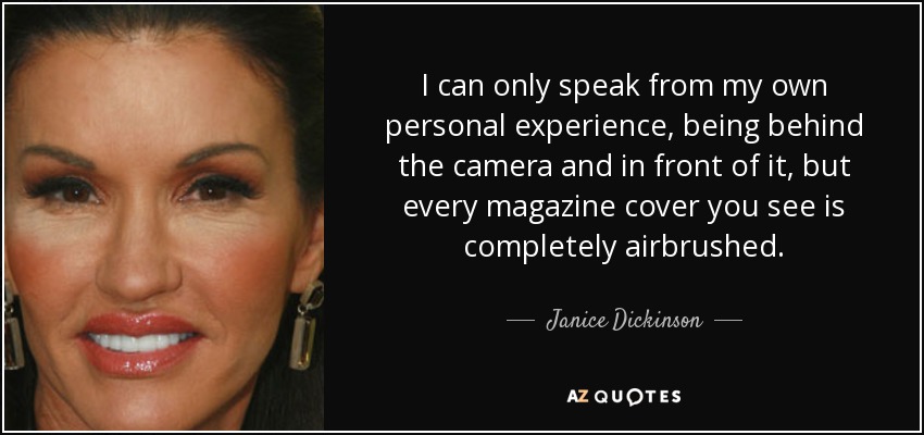I can only speak from my own personal experience, being behind the camera and in front of it, but every magazine cover you see is completely airbrushed. - Janice Dickinson