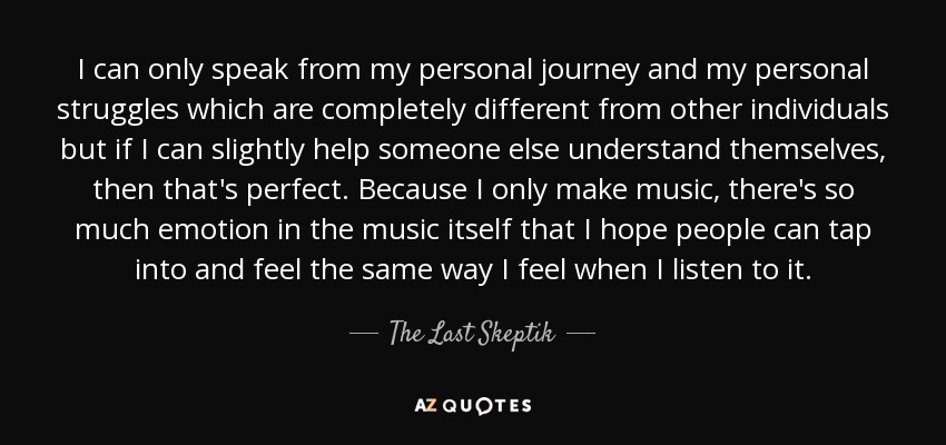 I can only speak from my personal journey and my personal struggles which are completely different from other individuals but if I can slightly help someone else understand themselves, then that's perfect. Because I only make music, there's so much emotion in the music itself that I hope people can tap into and feel the same way I feel when I listen to it. - The Last Skeptik