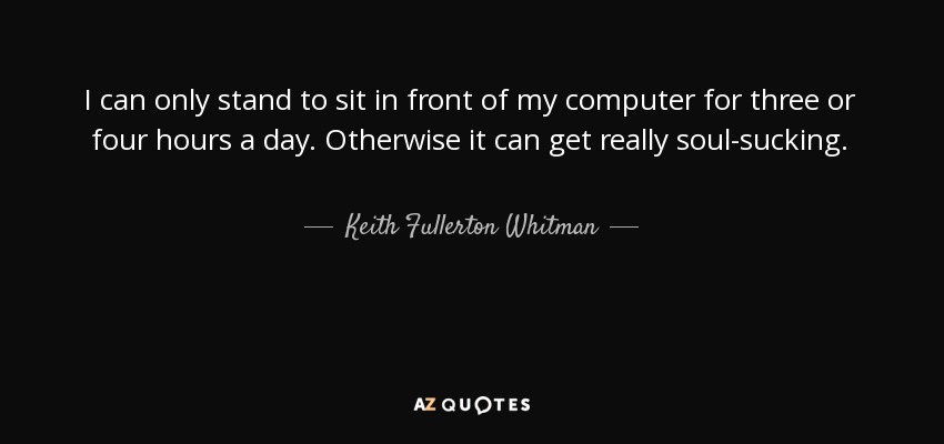 I can only stand to sit in front of my computer for three or four hours a day. Otherwise it can get really soul-sucking. - Keith Fullerton Whitman