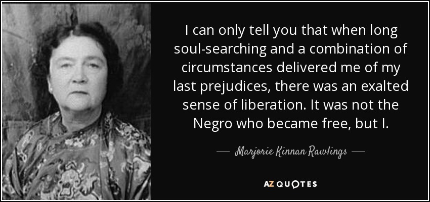 I can only tell you that when long soul-searching and a combination of circumstances delivered me of my last prejudices, there was an exalted sense of liberation. It was not the Negro who became free, but I. - Marjorie Kinnan Rawlings