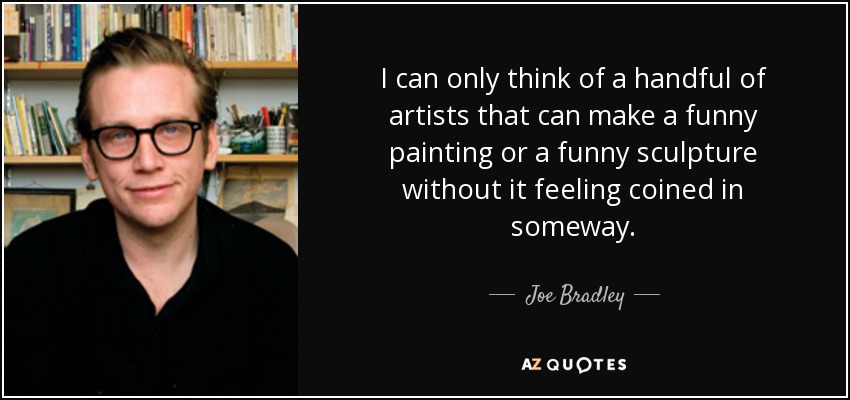 I can only think of a handful of artists that can make a funny painting or a funny sculpture without it feeling coined in someway. - Joe Bradley