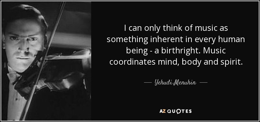 I can only think of music as something inherent in every human being - a birthright. Music coordinates mind, body and spirit. - Yehudi Menuhin