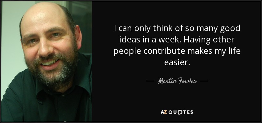 I can only think of so many good ideas in a week. Having other people contribute makes my life easier. - Martin Fowler
