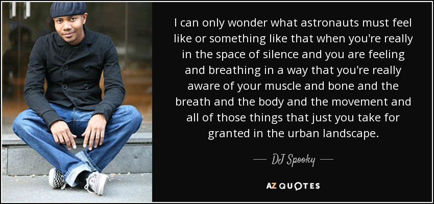 I can only wonder what astronauts must feel like or something like that when you're really in the space of silence and you are feeling and breathing in a way that you're really aware of your muscle and bone and the breath and the body and the movement and all of those things that just you take for granted in the urban landscape. - DJ Spooky