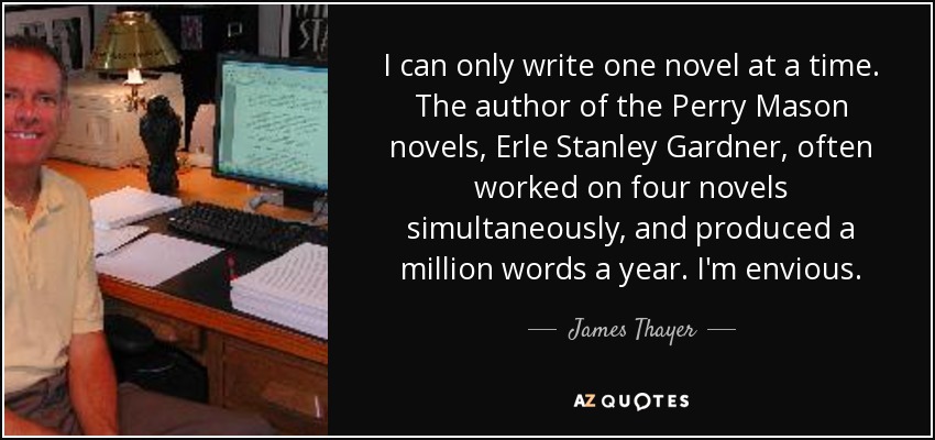 I can only write one novel at a time. The author of the Perry Mason novels, Erle Stanley Gardner, often worked on four novels simultaneously, and produced a million words a year. I'm envious. - James Thayer