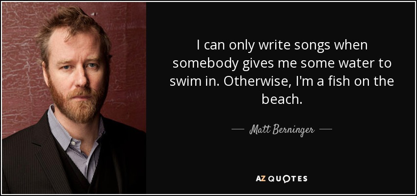 I can only write songs when somebody gives me some water to swim in. Otherwise, I'm a fish on the beach. - Matt Berninger