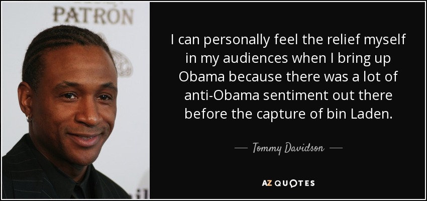 I can personally feel the relief myself in my audiences when I bring up Obama because there was a lot of anti-Obama sentiment out there before the capture of bin Laden. - Tommy Davidson