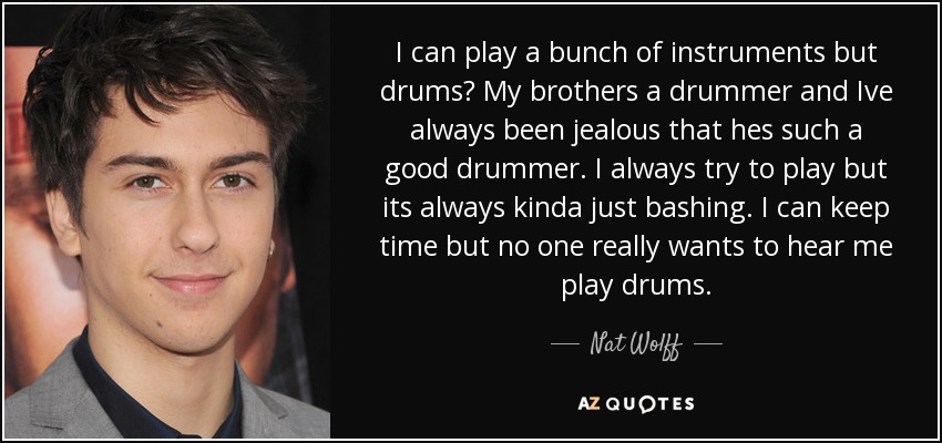I can play a bunch of instruments but drums? My brothers a drummer and Ive always been jealous that hes such a good drummer. I always try to play but its always kinda just bashing. I can keep time but no one really wants to hear me play drums. - Nat Wolff