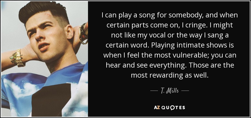 I can play a song for somebody, and when certain parts come on, I cringe. I might not like my vocal or the way I sang a certain word. Playing intimate shows is when I feel the most vulnerable; you can hear and see everything. Those are the most rewarding as well. - T. Mills