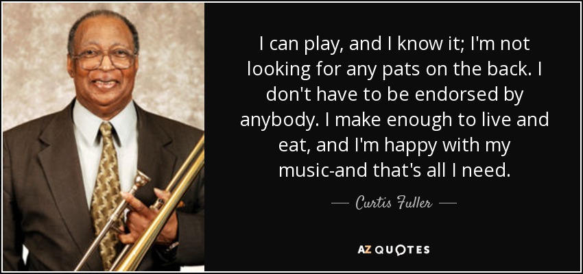 I can play, and I know it; I'm not looking for any pats on the back. I don't have to be endorsed by anybody. I make enough to live and eat, and I'm happy with my music-and that's all I need. - Curtis Fuller